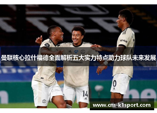 曼联核心拉什福德全面解析五大实力特点助力球队未来发展