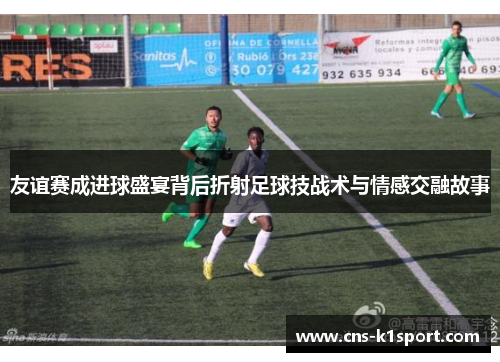 友谊赛成进球盛宴背后折射足球技战术与情感交融故事