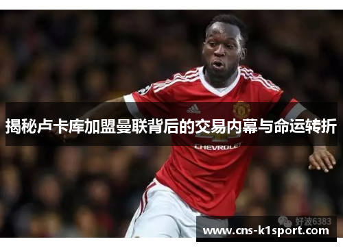 揭秘卢卡库加盟曼联背后的交易内幕与命运转折