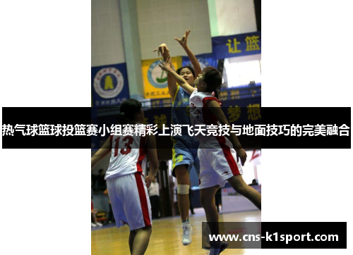 热气球篮球投篮赛小组赛精彩上演飞天竞技与地面技巧的完美融合