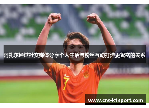 阿扎尔通过社交媒体分享个人生活与粉丝互动打造更紧密的关系