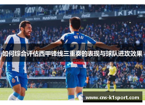 如何综合评估西甲锋线三重奏的表现与球队进攻效果 如何综合评估西甲锋线三重奏的表现与球队进攻效果
