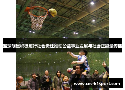 篮球明星积极履行社会责任推动公益事业发展与社会正能量传播