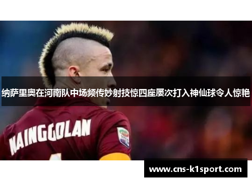 纳萨里奥在河南队中场频传妙射技惊四座屡次打入神仙球令人惊艳